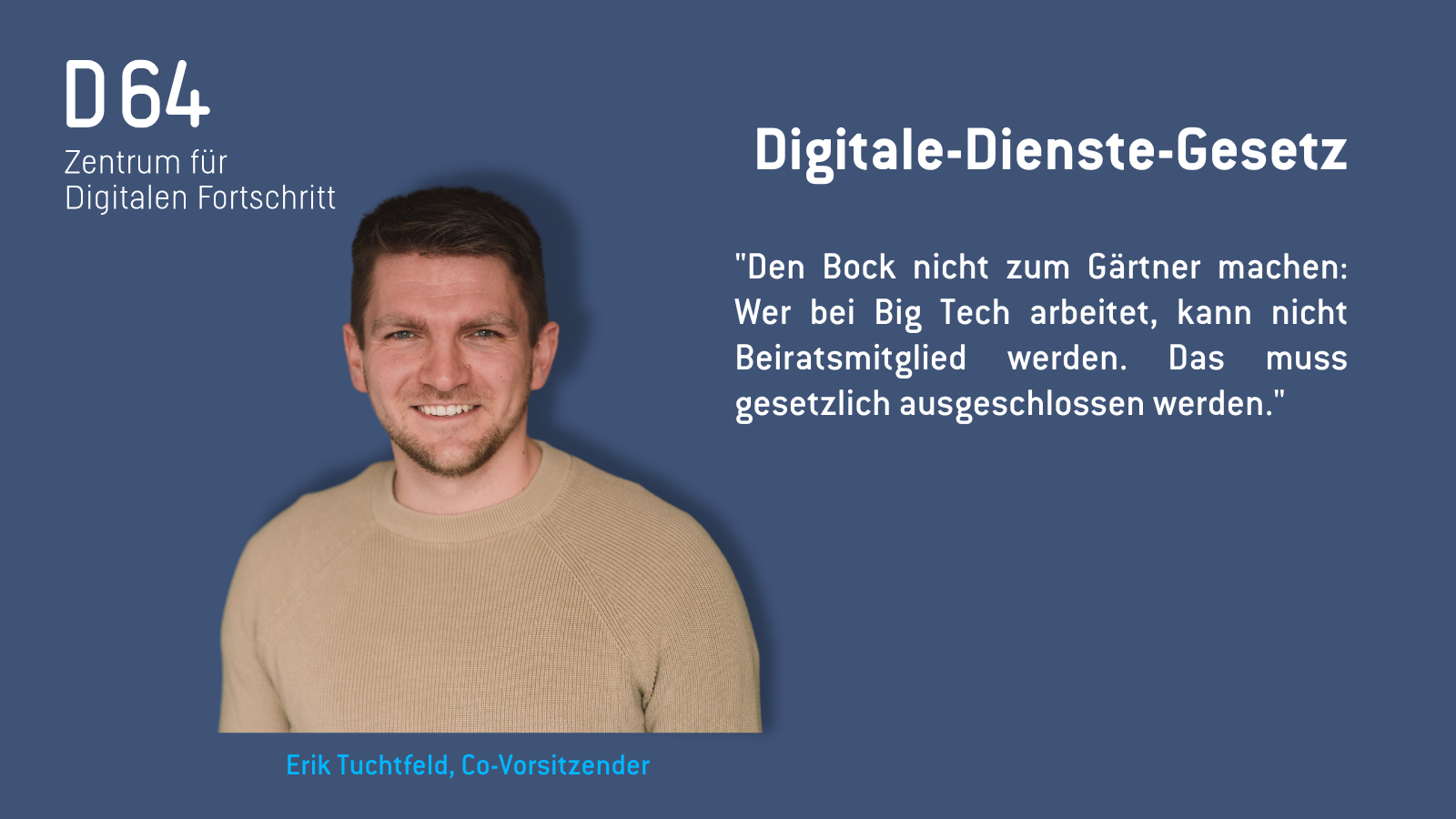D64-Sharepic: mit Porträtfoto von Erik Tuchtfeld. Digitale-Dienste-Gesetz "Den Bock nicht zum Gärtner machen: Wer bei Big Tech arbeitet, kann nicht Beiratsmitglied werden. Das muss gesetzlich ausgeschlossen werden."