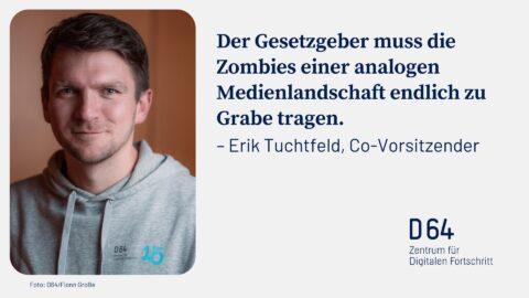 Sharepic von D64. Links Porträtfoto von Erik Tuchtfeld, Co-Vorsitzender, in grauem Hoodie. Rechts Zitat in dunkler Schrift: „Der Gesetzgeber muss die Zombies einer analogen Medierlandschaft endlich zu Grabe tragen." Unten rechts D64-Logo mit Text „Zentrum für Digitalen Fortschritt". Unten links Bildnachweis „Foto: D64/Fionn Große".