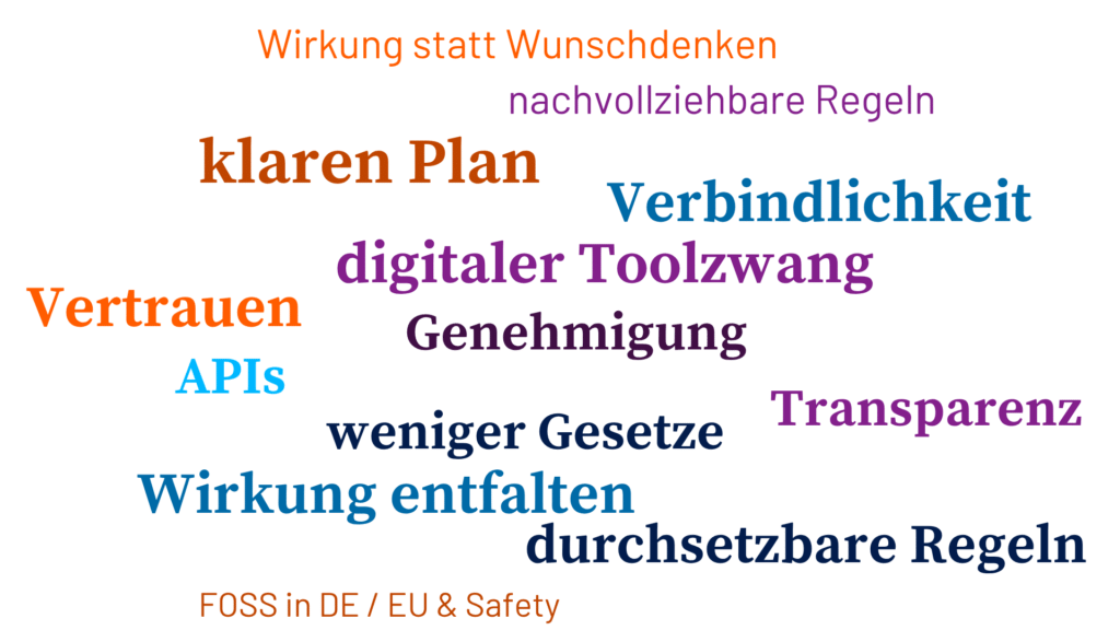 Wirkung statt Wunschdenken nachvollziehbare Regeln klaren Plan Verbindlichkeit digitaler Toolzwang Vertrauen Genehmigung APIs weniger Gesetze Transparenz Wirkung entfalten durchsetzbare Regeln FOSS in DE / EU & Safety